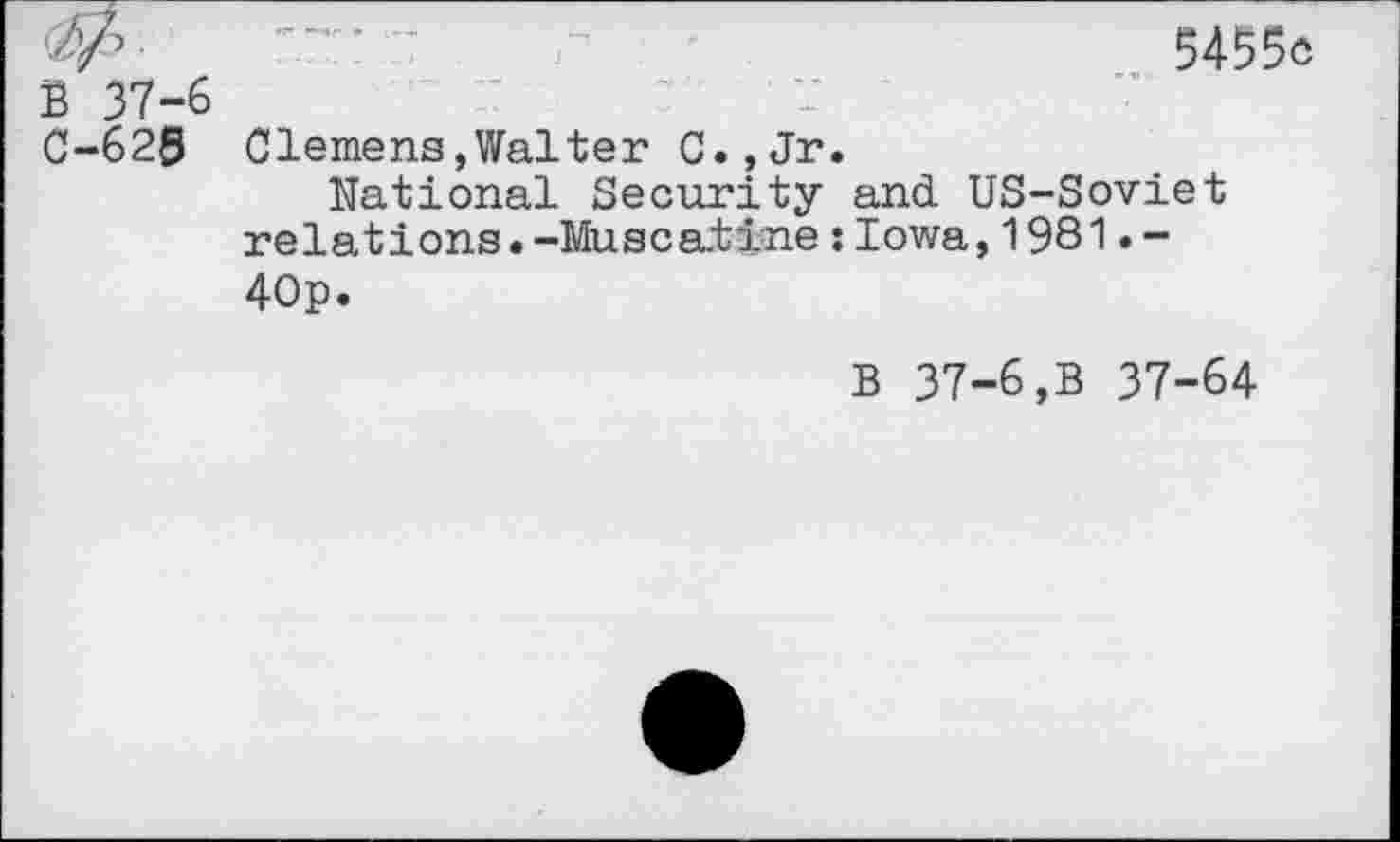 ﻿•W ' ' ’	5455e
B 37-6
C-628 Clemens»Walter C.,Jr.
National Security and US-Soviet relations.-Muscaiine;Iowa,1981.-40p.
B 37-6,B 37-64